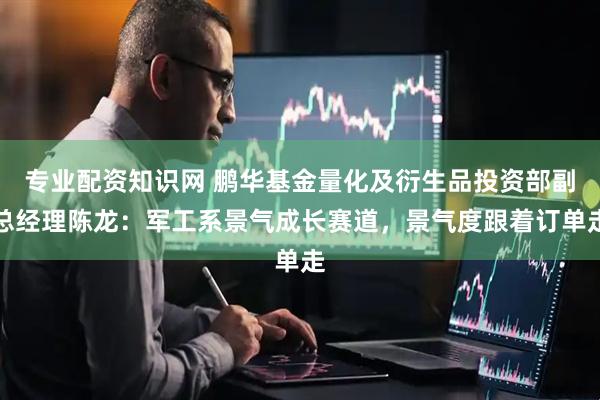 专业配资知识网 鹏华基金量化及衍生品投资部副总经理陈龙：军工系景气成长赛道，景气度跟着订单走