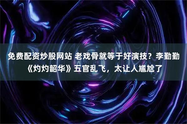 免费配资炒股网站 老戏骨就等于好演技？李勤勤《灼灼韶华》五官乱飞，太让人尴尬了
