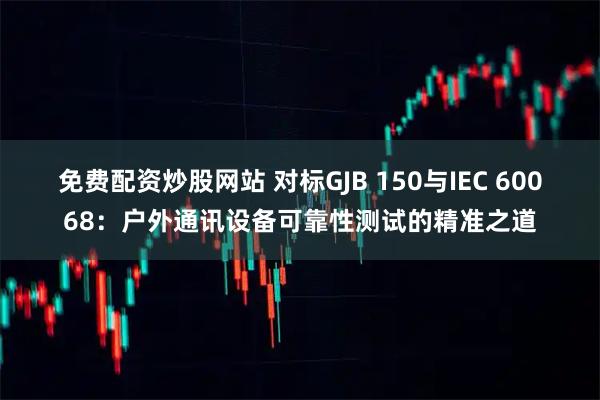 免费配资炒股网站 对标GJB 150与IEC 60068：户外通讯设备可靠性测试的精准之道