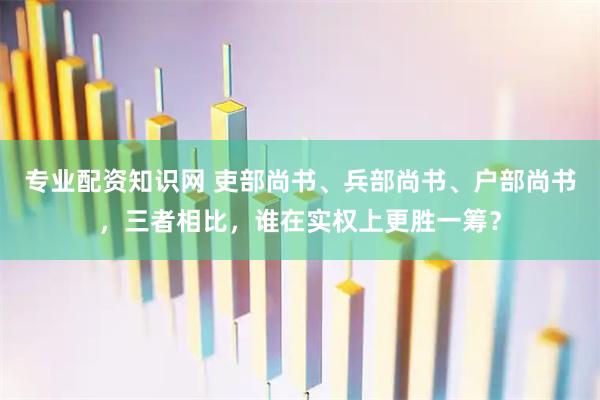 专业配资知识网 吏部尚书、兵部尚书、户部尚书，三者相比，谁在实权上更胜一筹？