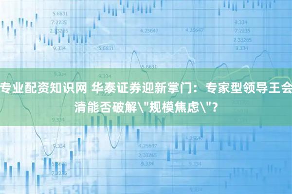 专业配资知识网 华泰证券迎新掌门：专家型领导王会清能否破解＂规模焦虑＂？