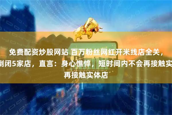 免费配资炒股网站 百万粉丝网红开米线店全关，3年倒闭5家店，直言：身心憔悴，短时间内不会再接触实体店