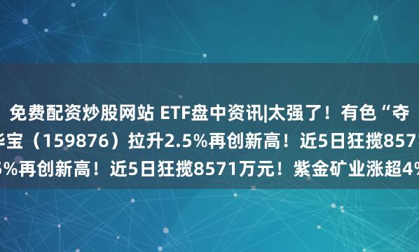 免费配资炒股网站 ETF盘中资讯|太强了！有色“夺冠在望”！ 有色ETF华宝（159876）拉升2.5%再创新高！近5日狂揽8571万元！紫金矿业涨超4%