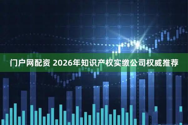 门户网配资 2026年知识产权实缴公司权威推荐