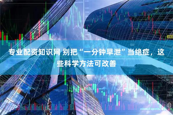专业配资知识网 别把“一分钟早泄”当绝症，这些科学方法可改善