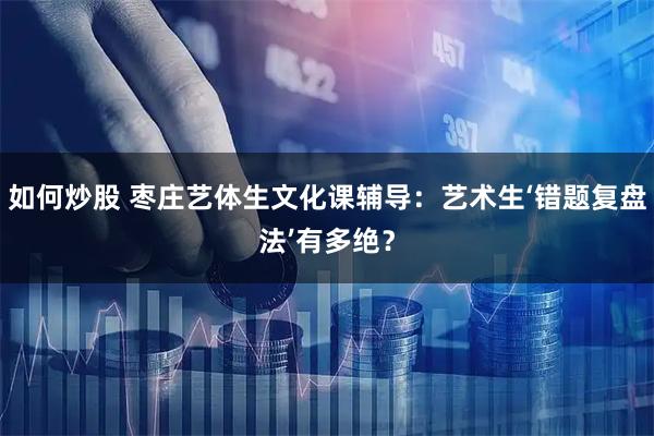 如何炒股 枣庄艺体生文化课辅导：艺术生‘错题复盘法’有多绝？