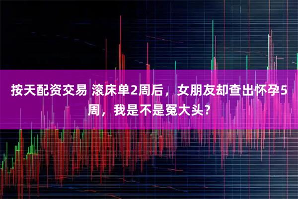 按天配资交易 滚床单2周后，女朋友却查出怀孕5周，我是不是冤大头？