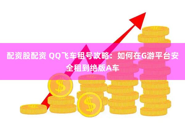 配资股配资 QQ飞车租号攻略：如何在G游平台安全租到绝版A车