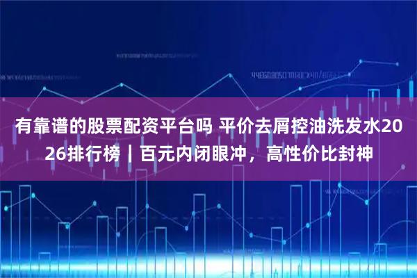有靠谱的股票配资平台吗 平价去屑控油洗发水2026排行榜｜百元内闭眼冲，高性价比封神