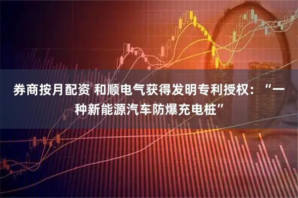 券商按月配资 和顺电气获得发明专利授权：“一种新能源汽车防爆充电桩”