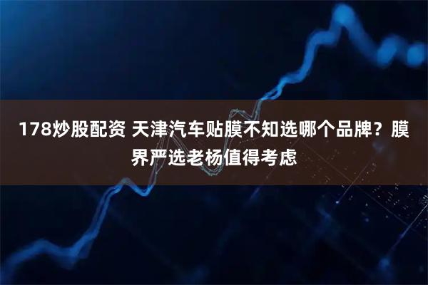 178炒股配资 天津汽车贴膜不知选哪个品牌？膜界严选老杨值得考虑