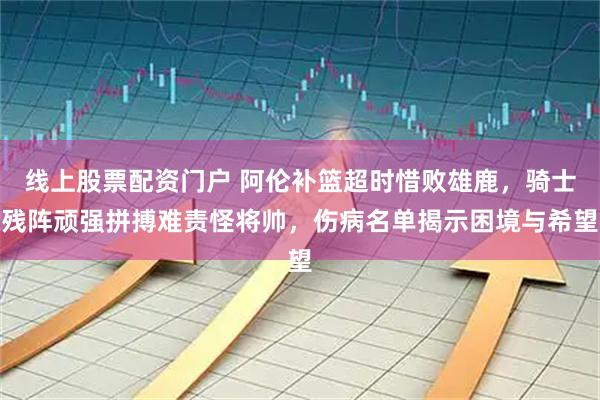 线上股票配资门户 阿伦补篮超时惜败雄鹿，骑士残阵顽强拼搏难责怪将帅，伤病名单揭示困境与希望