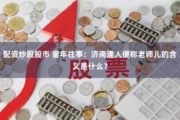 配资炒股股市 童年往事：济南逢人便称老师儿的含义是什么？