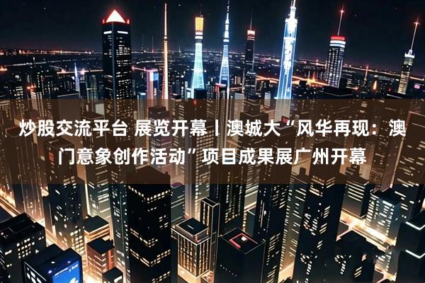 炒股交流平台 展览开幕丨澳城大“风华再现：澳门意象创作活动”项目成果展广州开幕