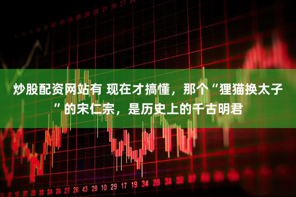 炒股配资网站有 现在才搞懂，那个“狸猫换太子”的宋仁宗，是历史上的千古明君