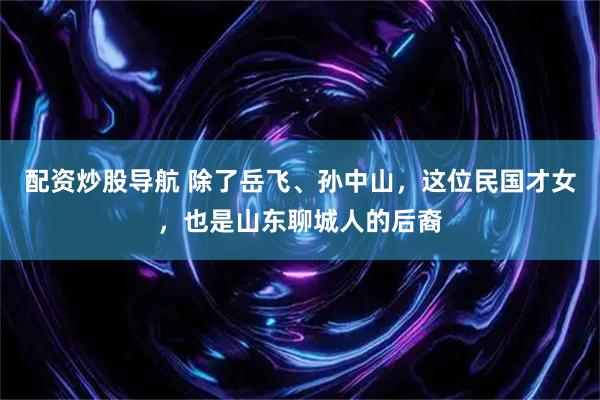 配资炒股导航 除了岳飞、孙中山，这位民国才女，也是山东聊城人的后裔