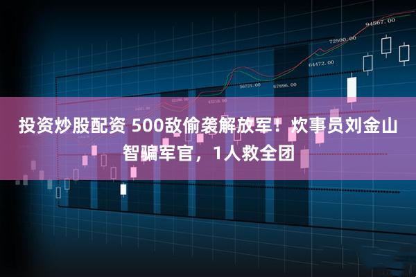 投资炒股配资 500敌偷袭解放军！炊事员刘金山智骗军官，1人救全团