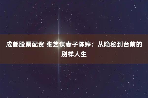 成都股票配资 张艺谋妻子陈婷：从隐秘到台前的别样人生