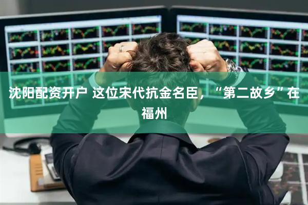 沈阳配资开户 这位宋代抗金名臣，“第二故乡”在福州