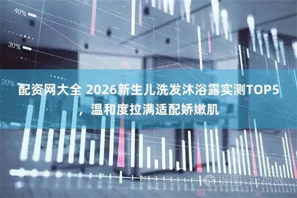 配资网大全 2026新生儿洗发沐浴露实测TOP5，温和度拉满适配娇嫩肌